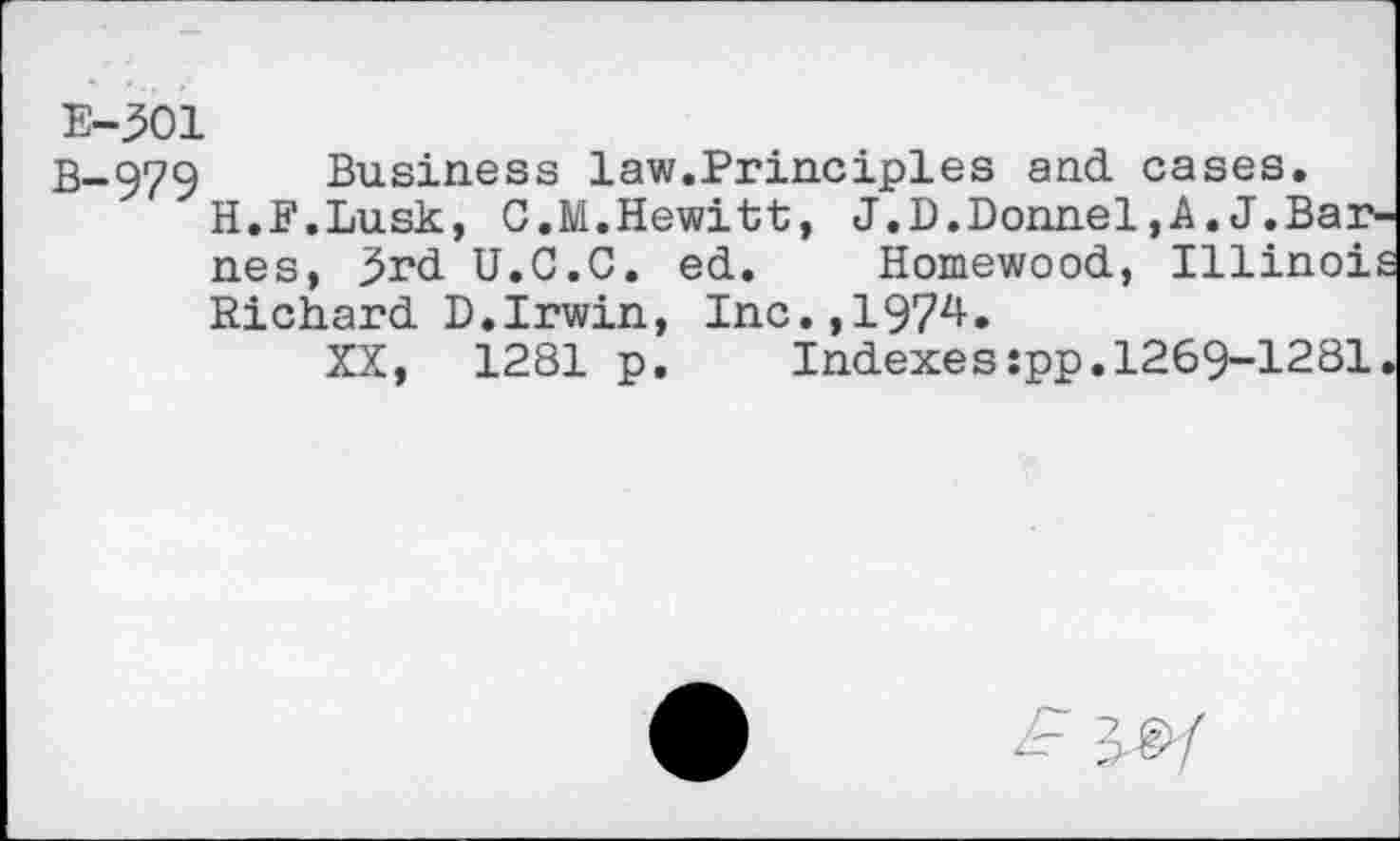 ﻿E-301
B-979
Business law.Principles and cases.
H.F.Lusk, C.M.Hewitt, J.D.Donnel,A.J.Barnes, 3rd U.C.C. ed. Homewood, Illinois Richard D.Irwin, Inc.,1974.
XX, 1281 p. Indexes:pp.1269-1281.